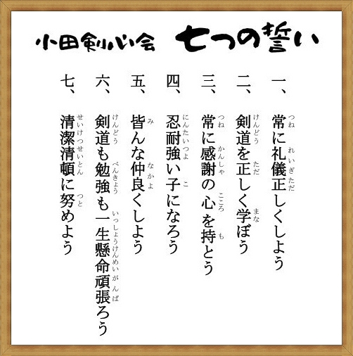 小田剣心会　七つの誓い１，常に礼儀正しくしよう２，剣道を正しく学ぼう３，常に感謝の心を持とう４，忍耐強い子になろう５，皆んな仲良くしよう６，剣道も勉強も一生懸命頑張ろう７，清潔整頓に努めよう